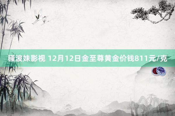 骚波妹影视 12月12日金至尊黄金价钱811元/克