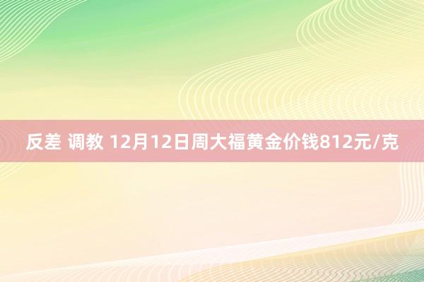 反差 调教 12月12日周大福黄金价钱812元/克