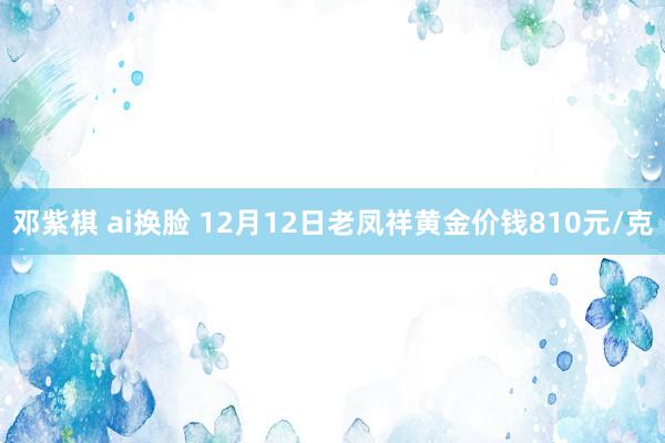 邓紫棋 ai换脸 12月12日老凤祥黄金价钱810元/克