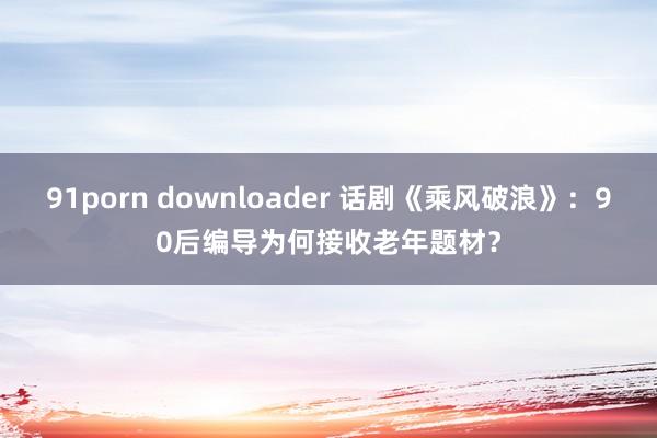 91porn downloader 话剧《乘风破浪》：90后编导为何接收老年题材？