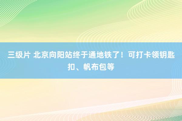 三级片 北京向阳站终于通地铁了！可打卡领钥匙扣、帆布包等