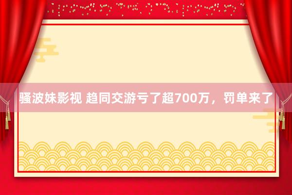 骚波妹影视 趋同交游亏了超700万，罚单来了