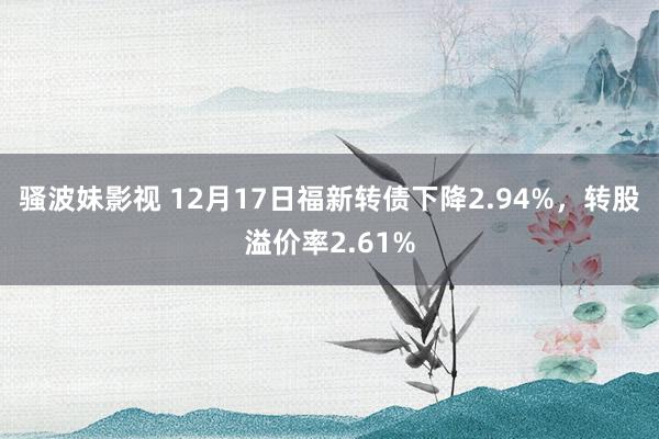 骚波妹影视 12月17日福新转债下降2.94%，转股溢价率2.61%