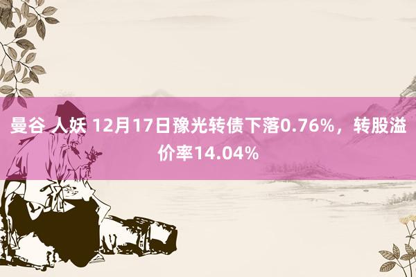 曼谷 人妖 12月17日豫光转债下落0.76%，转股溢价率14.04%