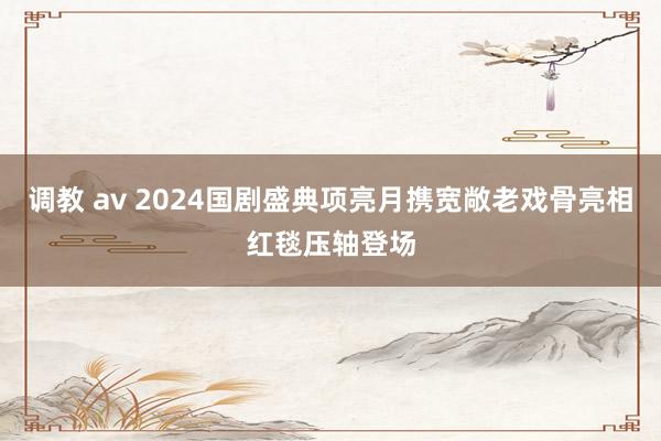 调教 av 2024国剧盛典项亮月携宽敞老戏骨亮相红毯压轴登场