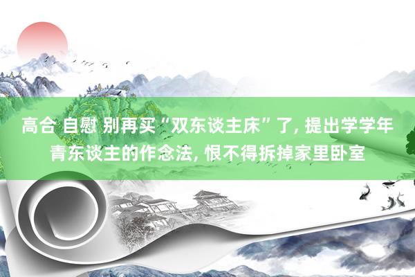 高合 自慰 别再买“双东谈主床”了， 提出学学年青东谈主的作念法， 恨不得拆掉家里卧室