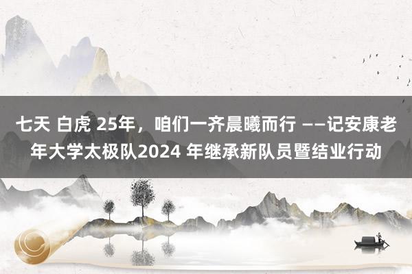 七天 白虎 25年，咱们一齐晨曦而行 ——记安康老年大学太极队2024 年继承新队员暨结业行动