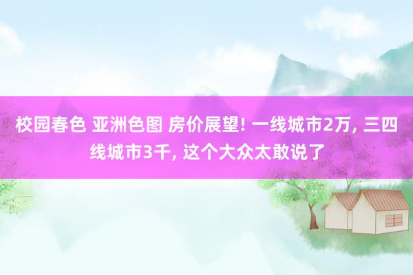 校园春色 亚洲色图 房价展望! 一线城市2万， 三四线城市3千， 这个大众太敢说了