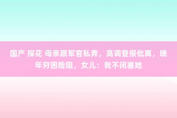 国产 探花 母亲跟军官私奔，高调登报仳离，晚年穷困险阻，女儿：我不闭塞她