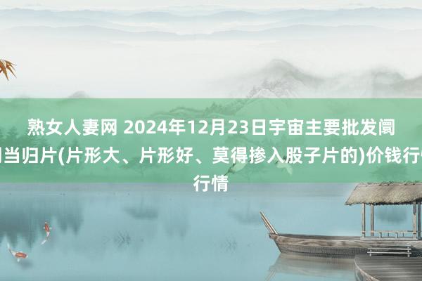 熟女人妻网 2024年12月23日宇宙主要批发阛阓当归片(片形大、片形好、莫得掺入股子片的)价钱行情