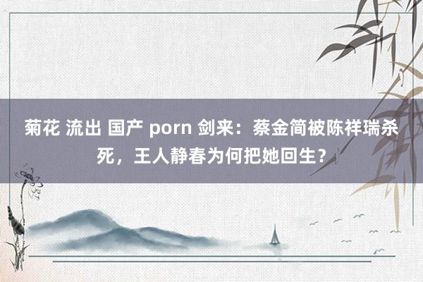 菊花 流出 国产 porn 剑来：蔡金简被陈祥瑞杀死，王人静春为何把她回生？