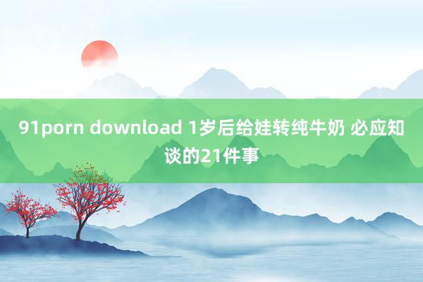 91porn download 1岁后给娃转纯牛奶 必应知谈的21件事