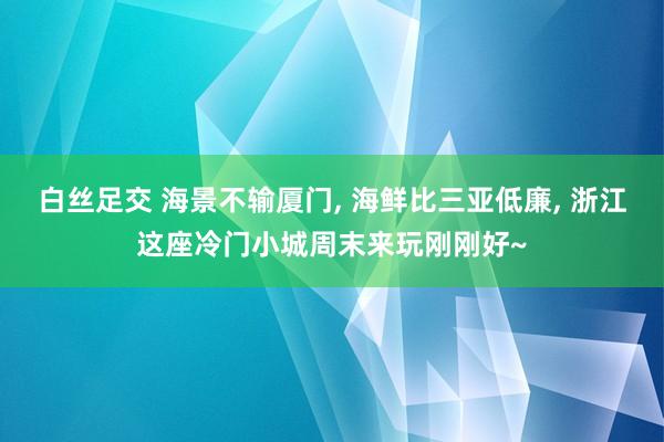 白丝足交 海景不输厦门， 海鲜比三亚低廉， 浙江这座冷门小城周末来玩刚刚好~