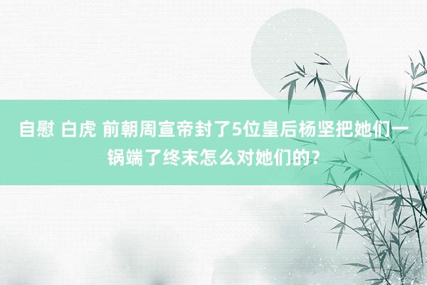 自慰 白虎 前朝周宣帝封了5位皇后杨坚把她们一锅端了终末怎么对她们的？