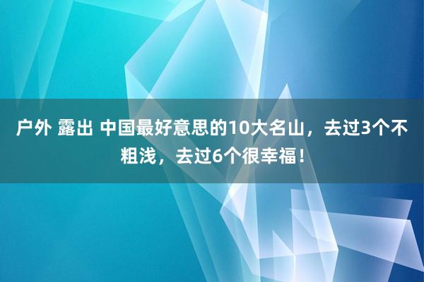 户外 露出 中国最好意思的10大名山，去过3个不粗浅，去过6个很幸福！