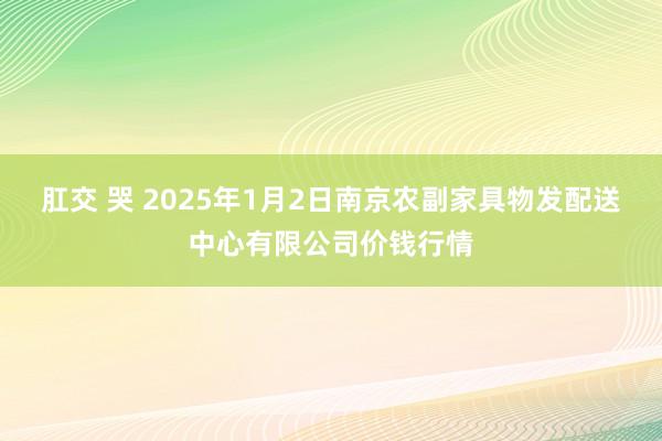 肛交 哭 2025年1月2日南京农副家具物发配送中心有限公司价钱行情