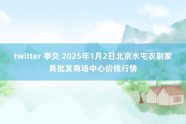 twitter 拳交 2025年1月2日北京水屯农副家具批发商场中心价钱行情