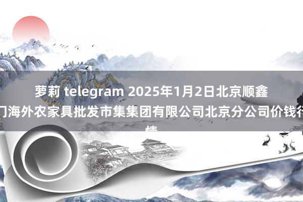 萝莉 telegram 2025年1月2日北京顺鑫石门海外农家具批发市集集团有限公司北京分公司价钱行情