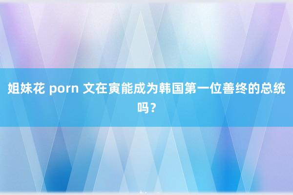 姐妹花 porn 文在寅能成为韩国第一位善终的总统吗？