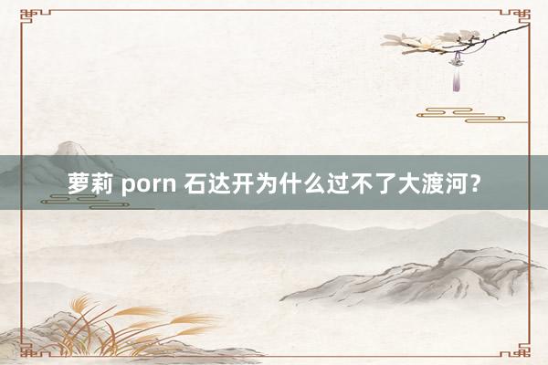 萝莉 porn 石达开为什么过不了大渡河？