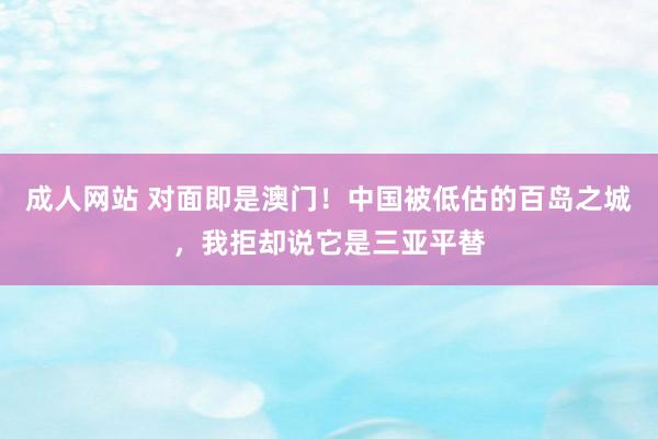 成人网站 对面即是澳门！中国被低估的百岛之城，我拒却说它是三亚平替