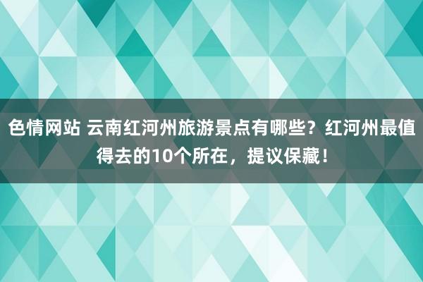 色情网站 云南红河州旅游景点有哪些？红河州最值得去的10个所在，提议保藏！