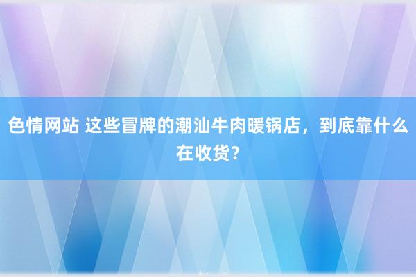 色情网站 这些冒牌的潮汕牛肉暖锅店，到底靠什么在收货？