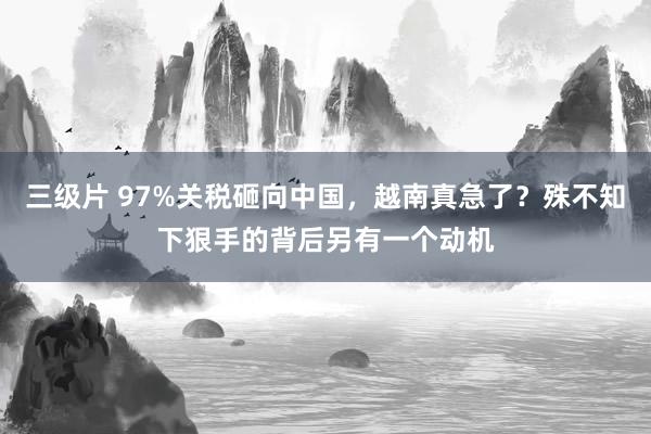 三级片 97%关税砸向中国，越南真急了？殊不知下狠手的背后另有一个动机