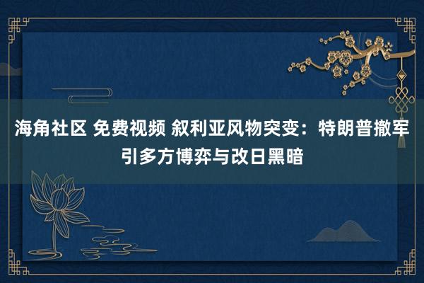 海角社区 免费视频 叙利亚风物突变：特朗普撤军引多方博弈与改日黑暗