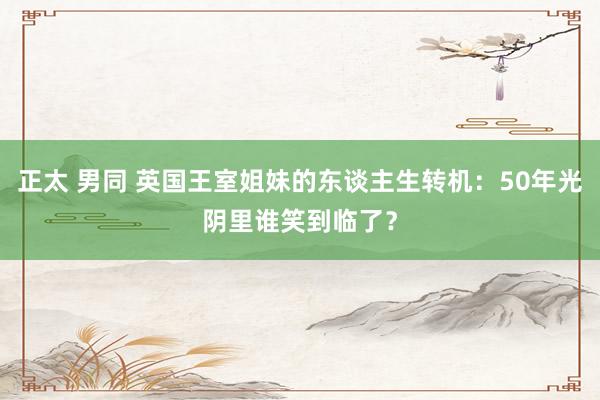 正太 男同 英国王室姐妹的东谈主生转机：50年光阴里谁笑到临了？