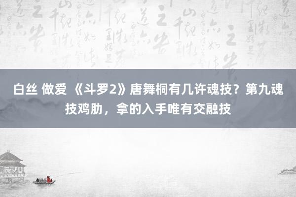 白丝 做爱 《斗罗2》唐舞桐有几许魂技？第九魂技鸡肋，拿的入手唯有交融技