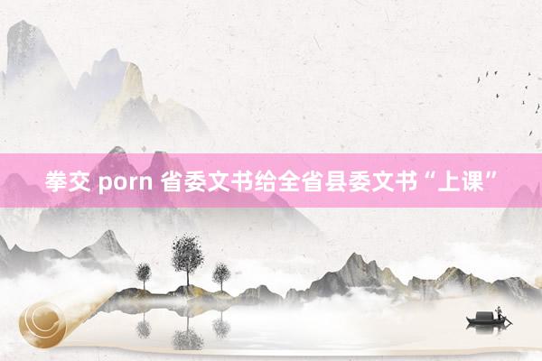 拳交 porn 省委文书给全省县委文书“上课”