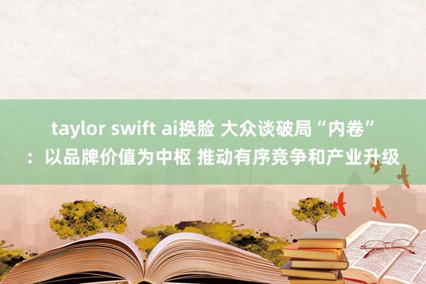 taylor swift ai换脸 大众谈破局“内卷”：以品牌价值为中枢 推动有序竞争和产业升级