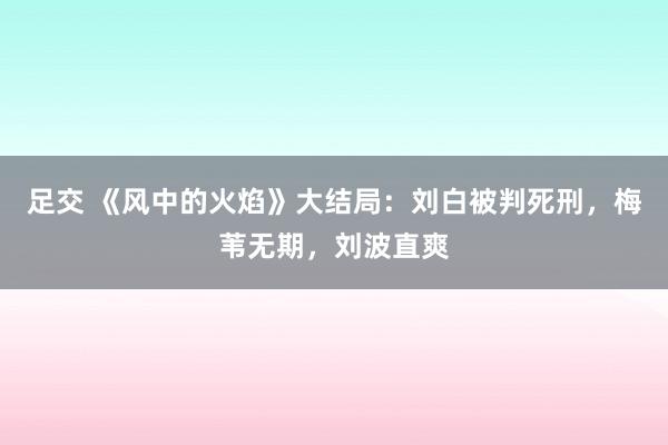 足交 《风中的火焰》大结局：刘白被判死刑，梅苇无期，刘波直爽