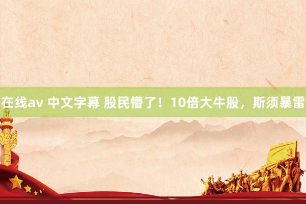 在线av 中文字幕 股民懵了！10倍大牛股，斯须暴雷