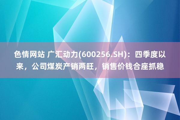 色情网站 广汇动力(600256.SH)：四季度以来，公司煤炭产销两旺，销售价钱合座抓稳