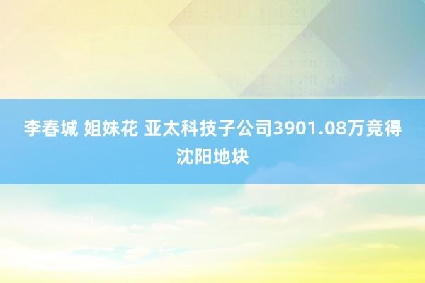 李春城 姐妹花 亚太科技子公司3901.08万竞得沈阳地块