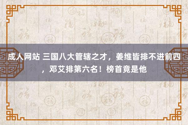 成人网站 三国八大管辖之才，姜维皆排不进前四，邓艾排第六名！榜首竟是他