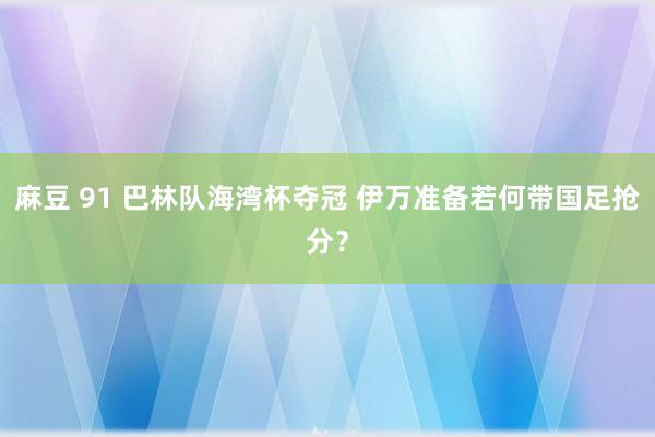 麻豆 91 巴林队海湾杯夺冠 伊万准备若何带国足抢分？