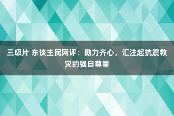 三级片 东谈主民网评：勠力齐心，汇注起抗震救灾的强自尊量