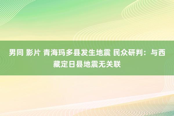 男同 影片 青海玛多县发生地震 民众研判：与西藏定日县地震无关联