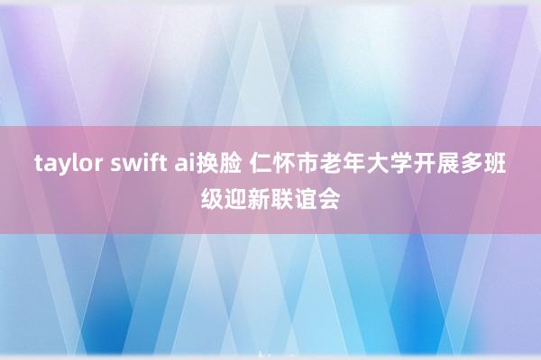 taylor swift ai换脸 仁怀市老年大学开展多班级迎新联谊会