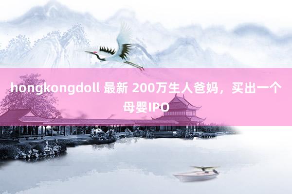 hongkongdoll 最新 200万生人爸妈，买出一个母婴IPO