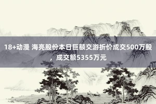 18+动漫 海亮股份本日巨额交游折价成交500万股，成交额5355万元