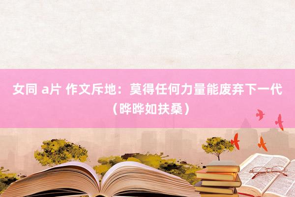 女同 a片 作文斥地：莫得任何力量能废弃下一代（晔晔如扶桑）