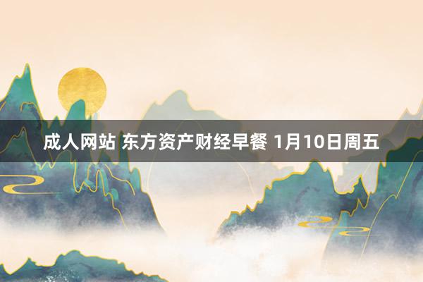 成人网站 东方资产财经早餐 1月10日周五