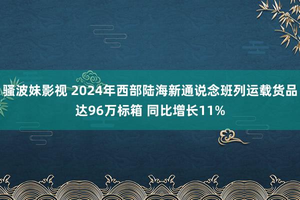 骚波妹影视 2024年西部陆海新通说念班列运载货品达96万标箱 同比增长11%