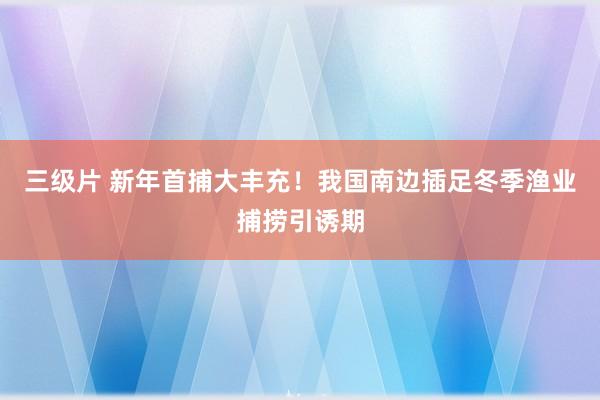 三级片 新年首捕大丰充！我国南边插足冬季渔业捕捞引诱期