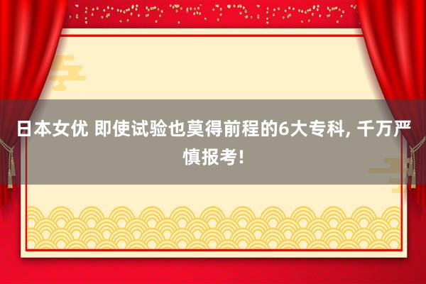 日本女优 即使试验也莫得前程的6大专科， 千万严慎报考!