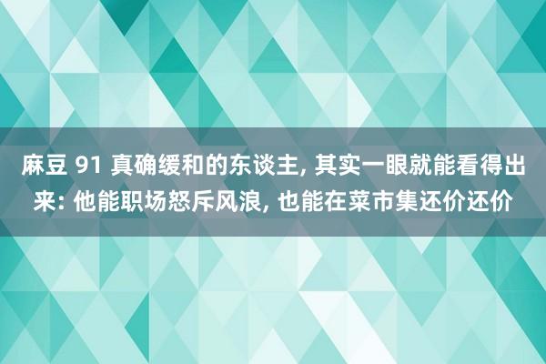 麻豆 91 真确缓和的东谈主， 其实一眼就能看得出来: 他能职场怒斥风浪， 也能在菜市集还价还价